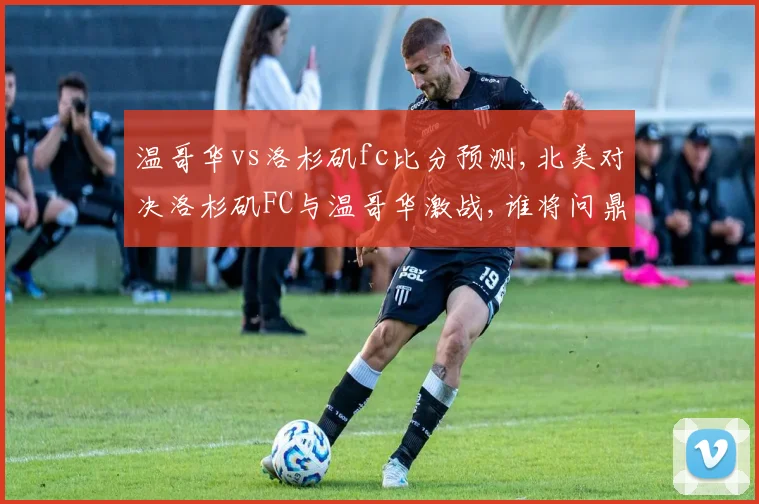 温哥华vs洛杉矶fc比分预测,北美对决洛杉矶FC与温哥华激战,谁将问鼎